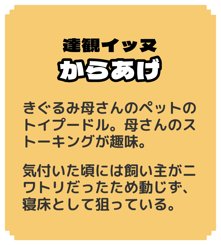 達観イッヌ からあげ きぐるみ母さんのペットのトイプードル。母さんのストーキングが趣味。 気付いた頃には飼い主がニワトリだったため動じず、寝床として狙っている。