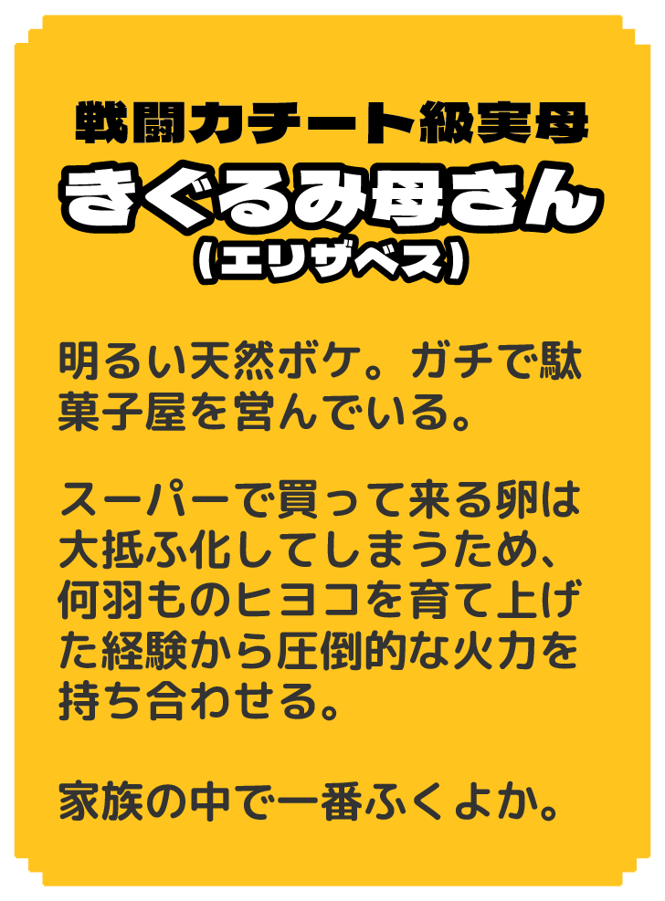 戦闘力チート級実母 きぐるみ母さん（エリザベス） 明るい天然ボケ。ガチで駄菓子屋を営んでいる。 スーパーで買って来る卵は大抵ふ化してしまうため、何羽ものヒヨコを育て上げた経験から圧倒的な火力を持ち合わせる。 家族の中で一番ふくよか。