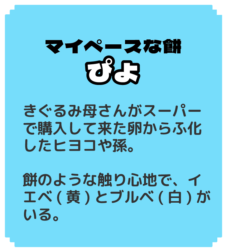 マイペースな餅 ぴよ きぐるみ母さんがスーパーで購入して来た卵からふ化したヒヨコや孫。 餅のような触り心地で、イエベ(黄)とブルベ(白)がいる。