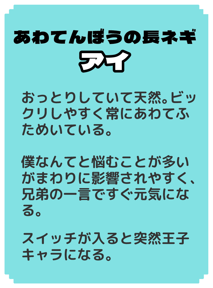 あわてんぼうの長ネギ アイ おっとりしていて天然。ビックリしやすく常にあわてふためいている。 僕なんてと悩むことが多いがまわりに影響されやすく、兄弟の一言ですぐ元気になる。 スイッチが入ると突然王子キャラになる。