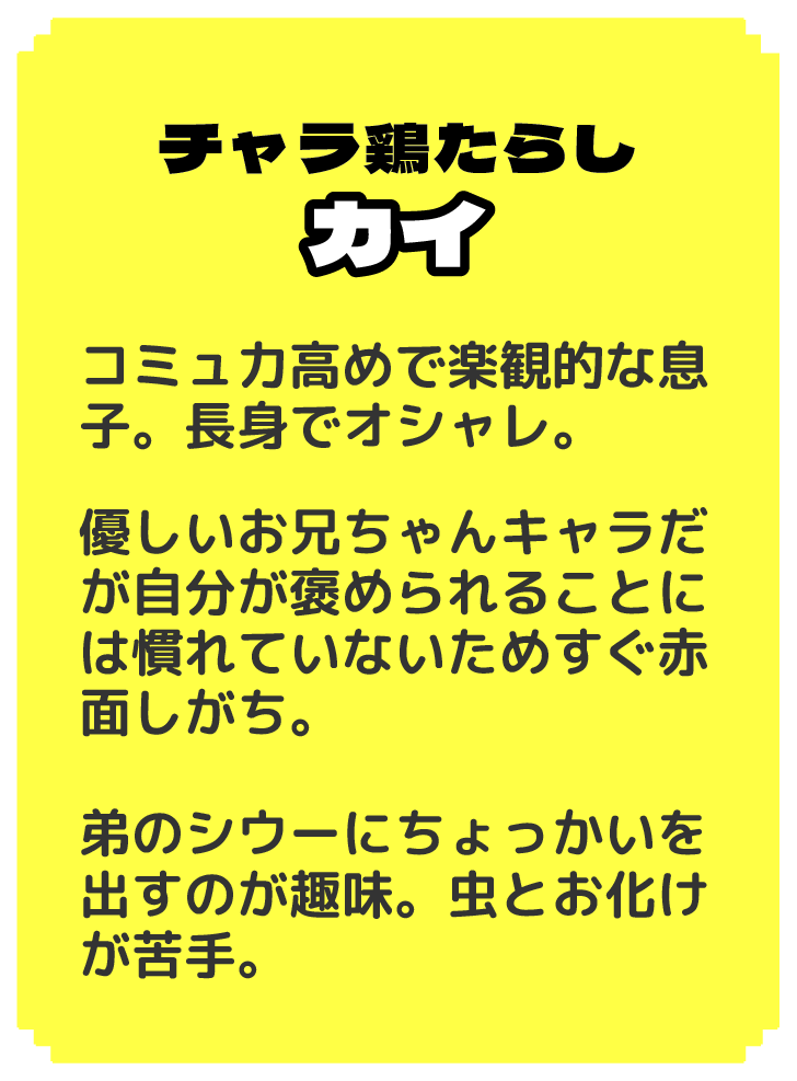 チャラ鶏たらし カイ コミュ力高めで楽観的な息子。長身でオシャレ。 優しいお兄ちゃんキャラだが自分が褒められることには慣れていないためすぐ赤面しがち。 弟のシウーにちょっかいを出すのが趣味。虫とお化けが苦手。