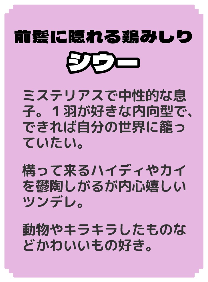 前髪に隠れる鶏みしり シウー ミステリアスで中性的な息子。１羽が好きな内向型で、できれば自分の世界に籠っていたい。 構って来るハイディやカイを鬱陶しがるが内心嬉しいツンデレ。 動物やキラキラしたものなどかわいいもの好き。