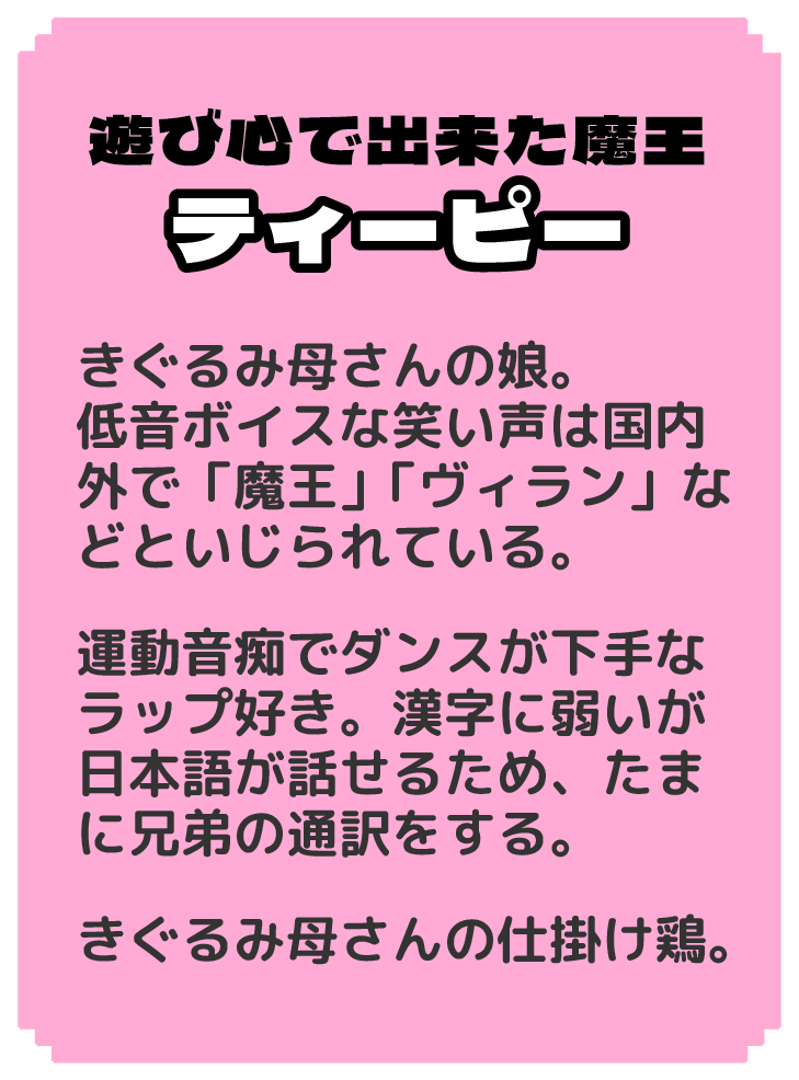 遊び心で出来た魔王 ティーピー きぐるみ母さんの娘。 低音ボイスな笑い声は国内外で「魔王」「ヴィラン」などといじられている。 運動音痴でダンスが下手なラップ好き。漢字に弱いが日本語が話せるため、たまに兄弟の通訳をする。 きぐるみ母さんの仕掛け鶏。