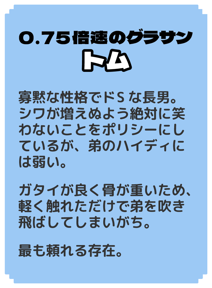 0.75倍速のグラサン トム 寡黙な性格でドSな長男。 シワが増えぬよう絶対に笑わないことをポリシーにしているが、弟のハイディには弱い。 ガタイが良く骨が重いため、軽く触れただけで弟を吹き飛ばしてしまいがち。 最も頼れる存在。