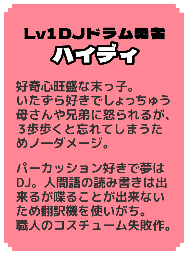 Lv1DJドラム勇者 ハイディ 好奇心旺盛な末っ子。いたずら好きでしょっちゅう母さんや兄弟に怒られるが、３歩歩くと忘れてしまうためノ―ダメージ。パーカッション好きで夢はDJ。ニワトリ語しか話せ ないためニワトリ語翻訳 機を使用してコメ返する。 職人のコスチューム失敗作。 母に寄せられた「このコスチューム 欲しい」という声に調子に乗った娘が 職人に作ってもらった失敗作。